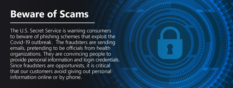 Beware of Scams. The U.S. Secret Service is warning consumers to beware of phishing schemes that exploit the Covid-19 outbreak. The fraudsters are sending emails, pretending to be officials from health organizations. They are convincing people to provide personal information and login credentials. Since fraudsters are opportunists, it is critical that our customers avoid giving out personal information online or by phone.