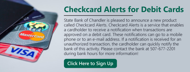 Checkcard Alerts for Debit Cards. State Bank of Chandler is pleased to announce a new product called Checkcard Alerts. Checkcard Alerts is a service that enables a cardholder to receive a notification when transactions are approved on a debit card. These notifications can go to a mobile phone or to an e-mail address. If a notification is received for an unauthorized transaction, the cardholder can quickly notify the bank of this activity. Please contact the bank at 507-677-2201 during bank hours for more information! Click here to sign up.